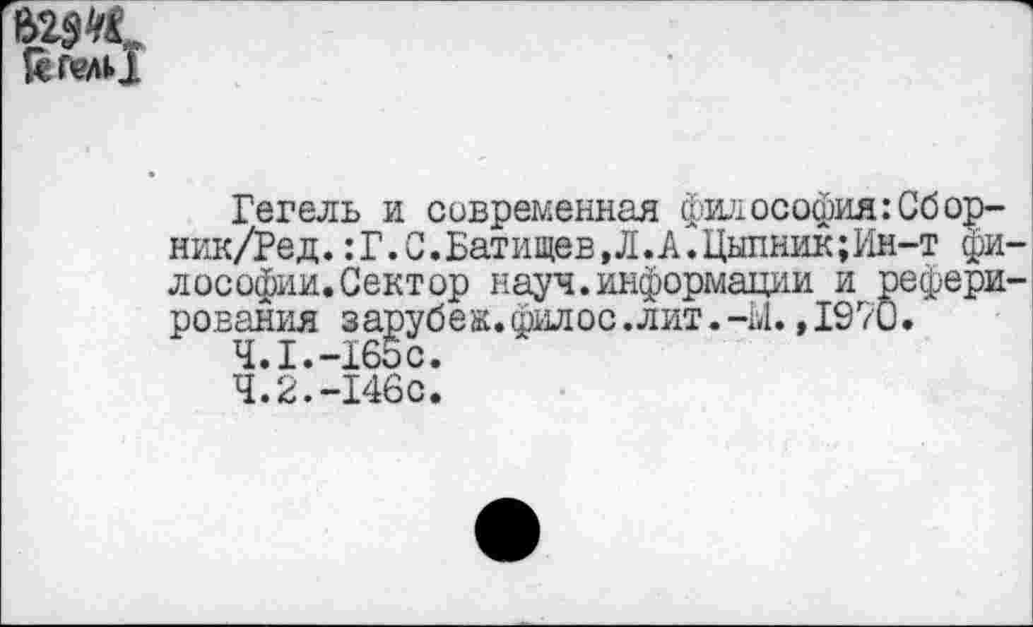 ﻿623К ЙГелЙ
Гегель и современная философия: Сбор-ник/Ред. :Г.С.Батищев,Л.А.Цыпник;Им-т философии. Сектор науч.информации и реферирования зарубеж.филос .лит.-Ы.,1970.
Ч.1.-165С.
4.2.-146с.